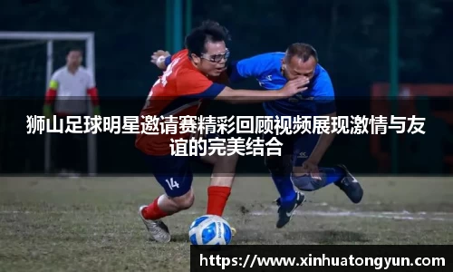 狮山足球明星邀请赛精彩回顾视频展现激情与友谊的完美结合