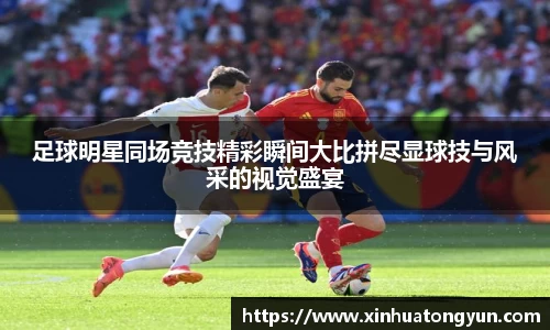 足球明星同场竞技精彩瞬间大比拼尽显球技与风采的视觉盛宴
